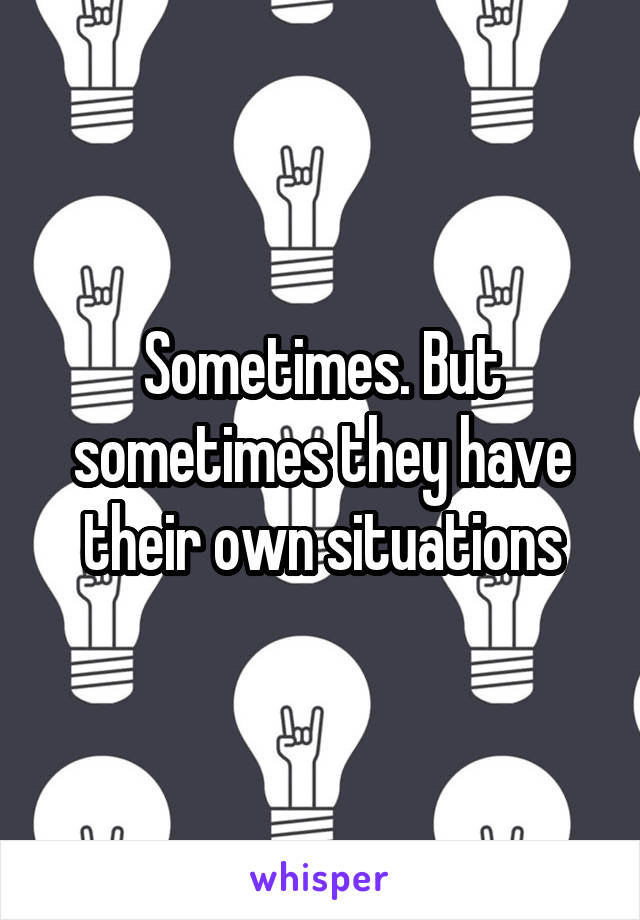 Sometimes. But sometimes they have their own situations