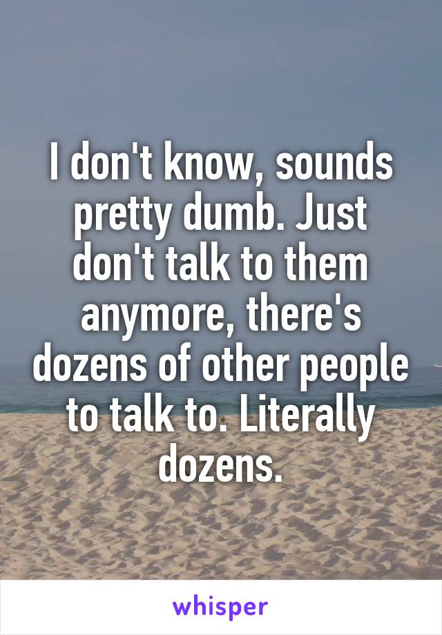 I don't know, sounds pretty dumb. Just don't talk to them anymore, there's dozens of other people to talk to. Literally dozens.