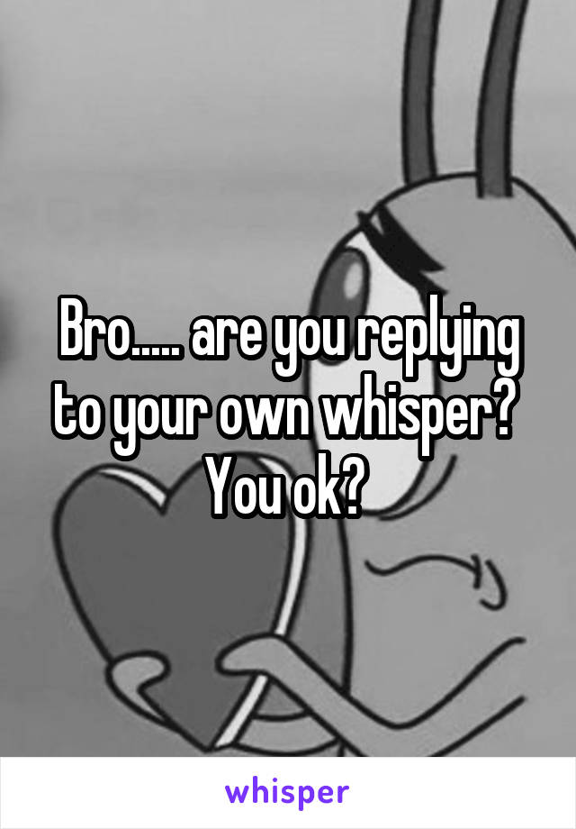 Bro..... are you replying to your own whisper?  You ok? 