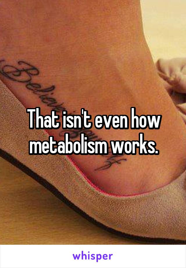 That isn't even how metabolism works.