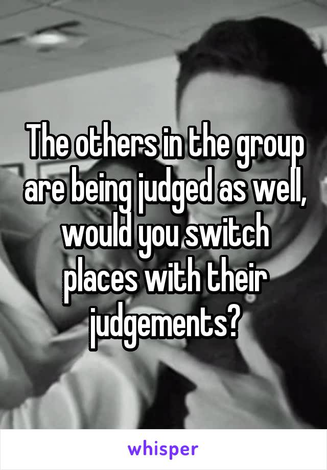 The others in the group are being judged as well, would you switch places with their judgements?