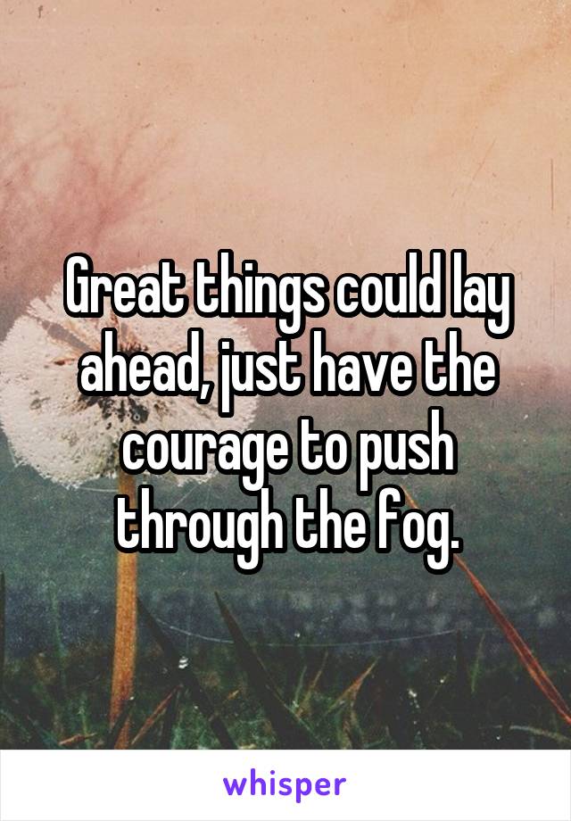 Great things could lay ahead, just have the courage to push through the fog.