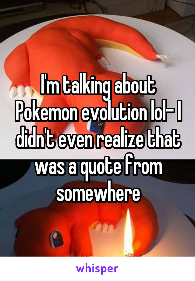 I'm talking about Pokemon evolution lol- I didn't even realize that was a quote from somewhere