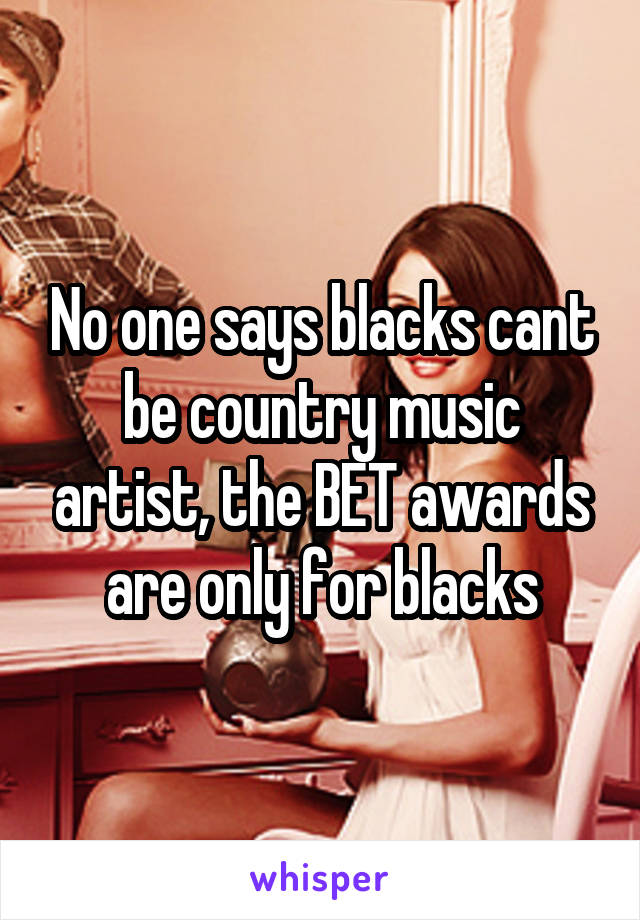 No one says blacks cant be country music artist, the BET awards are only for blacks