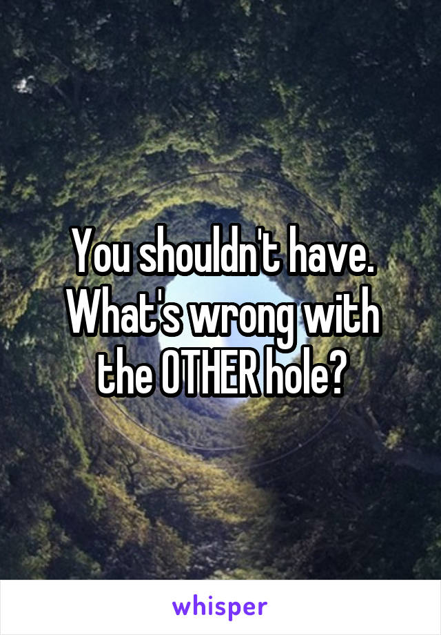 You shouldn't have.
What's wrong with the OTHER hole?