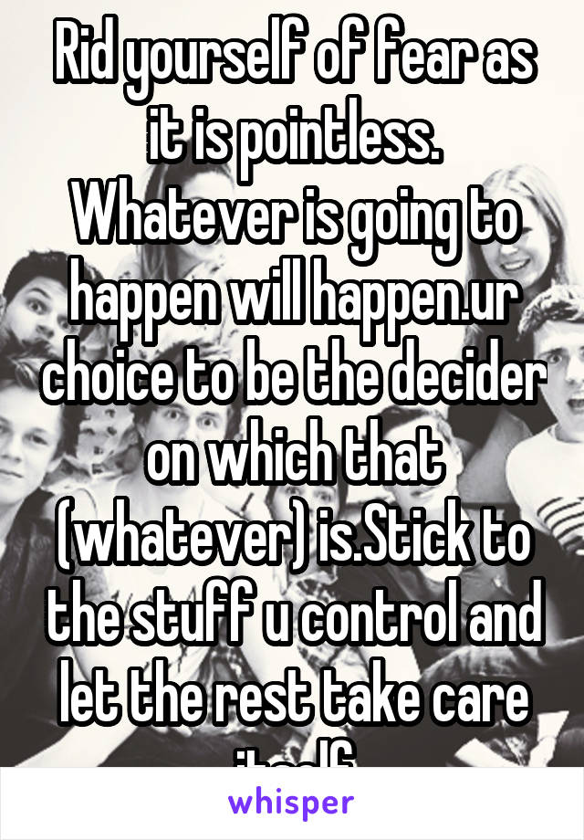 Rid yourself of fear as it is pointless. Whatever is going to happen will happen.ur choice to be the decider on which that (whatever) is.Stick to the stuff u control and let the rest take care itself