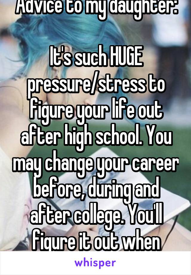 Advice to my daughter:

It's such HUGE pressure/stress to figure your life out after high school. You may change your career before, during and after college. You'll figure it out when you're ready