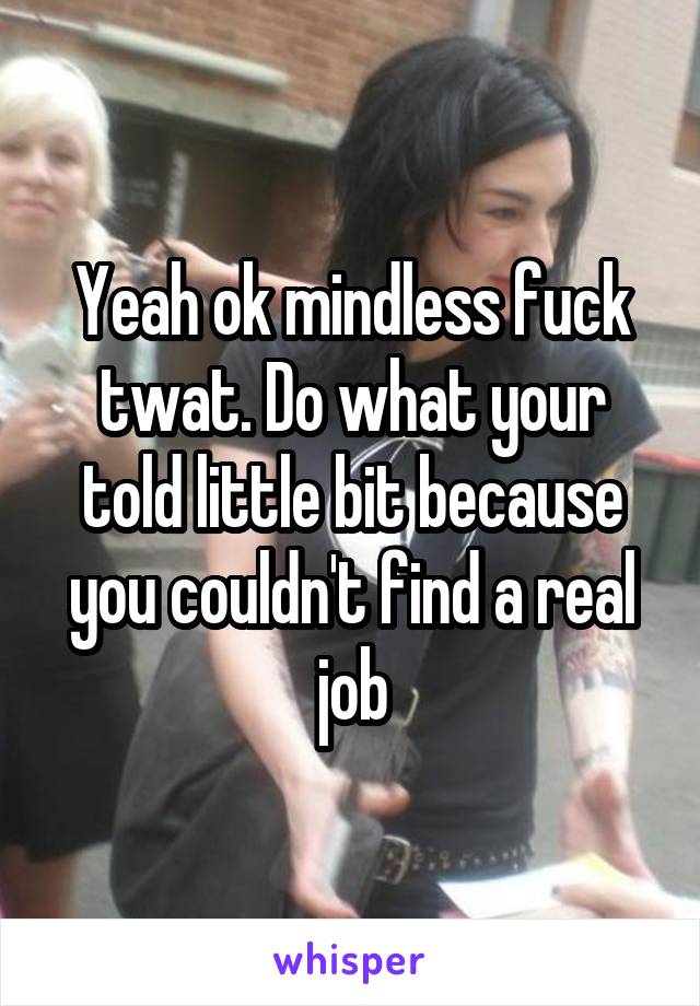 Yeah ok mindless fuck twat. Do what your told little bit because you couldn't find a real job