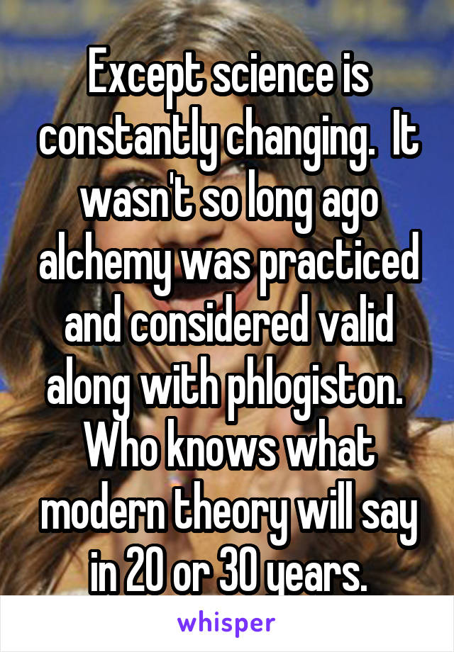 Except science is constantly changing.  It wasn't so long ago alchemy was practiced and considered valid along with phlogiston.  Who knows what modern theory will say in 20 or 30 years.