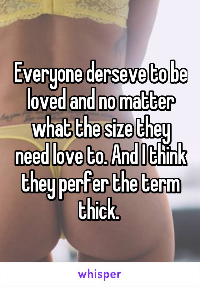 Everyone derseve to be loved and no matter what the size they need love to. And I think they perfer the term thick. 