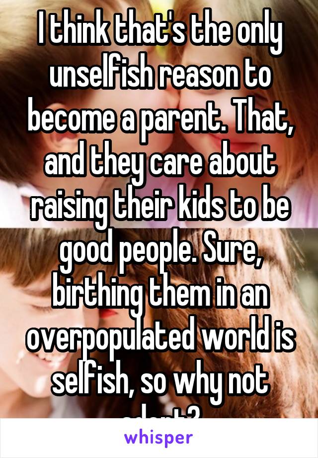 I think that's the only unselfish reason to become a parent. That, and they care about raising their kids to be good people. Sure, birthing them in an overpopulated world is selfish, so why not adopt?