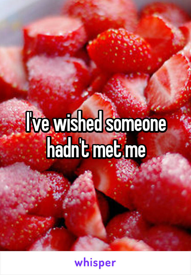 I've wished someone hadn't met me