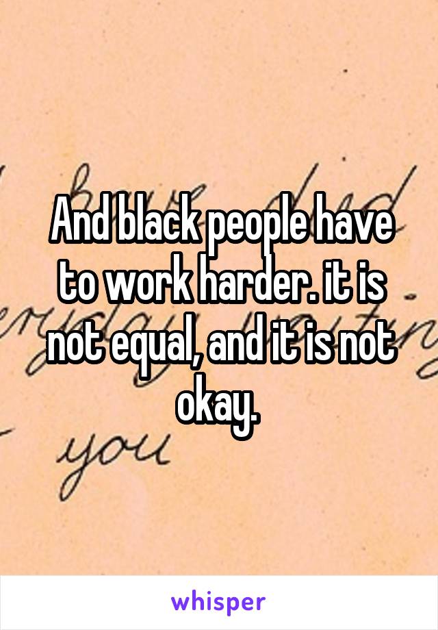 And black people have to work harder. it is not equal, and it is not okay. 