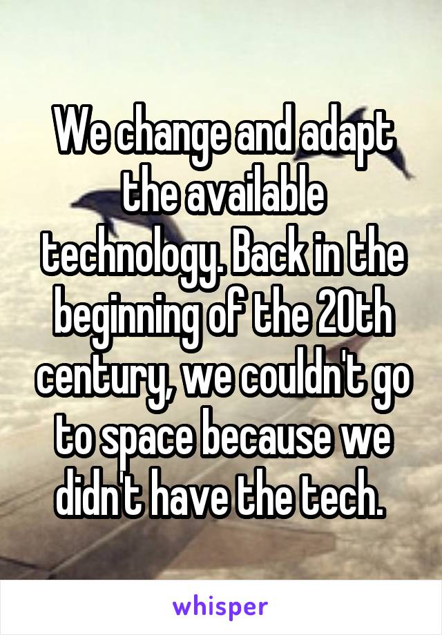 We change and adapt the available technology. Back in the beginning of the 20th century, we couldn't go to space because we didn't have the tech. 