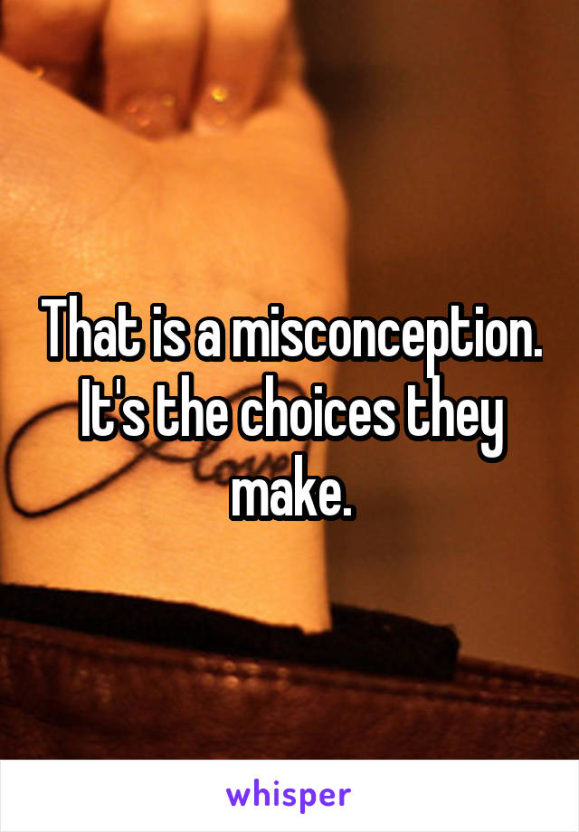 That is a misconception. It's the choices they make.