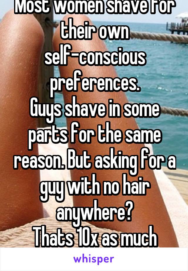 Most women shave for their own self-conscious preferences.
Guys shave in some parts for the same reason. But asking for a guy with no hair anywhere?
Thats 10x as much work than women do.