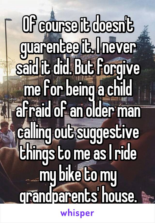 Of course it doesn't guarentee it. I never said it did. But forgive me for being a child afraid of an older man calling out suggestive things to me as I ride my bike to my grandparents' house.