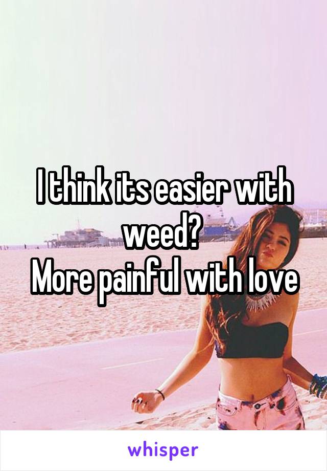 I think its easier with weed? 
More painful with love