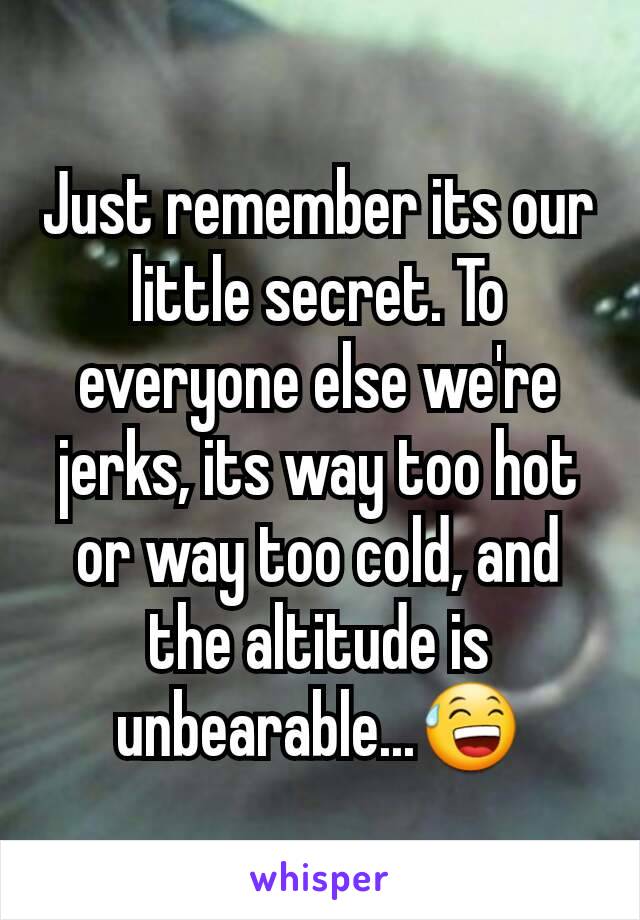 Just remember its our little secret. To everyone else we're jerks, its way too hot or way too cold, and the altitude is unbearable...😅