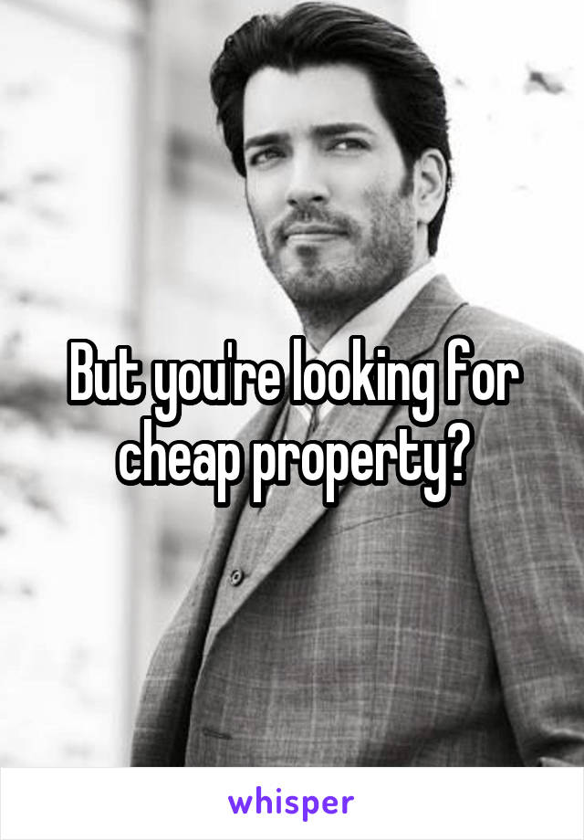 But you're looking for cheap property?