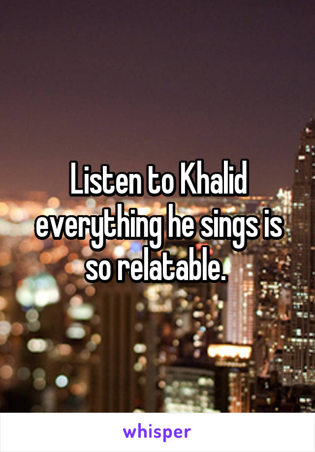 Listen to Khalid everything he sings is so relatable. 