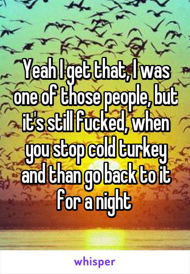 Yeah I get that, I was one of those people, but it's still fucked, when you stop cold turkey and than go back to it for a night 