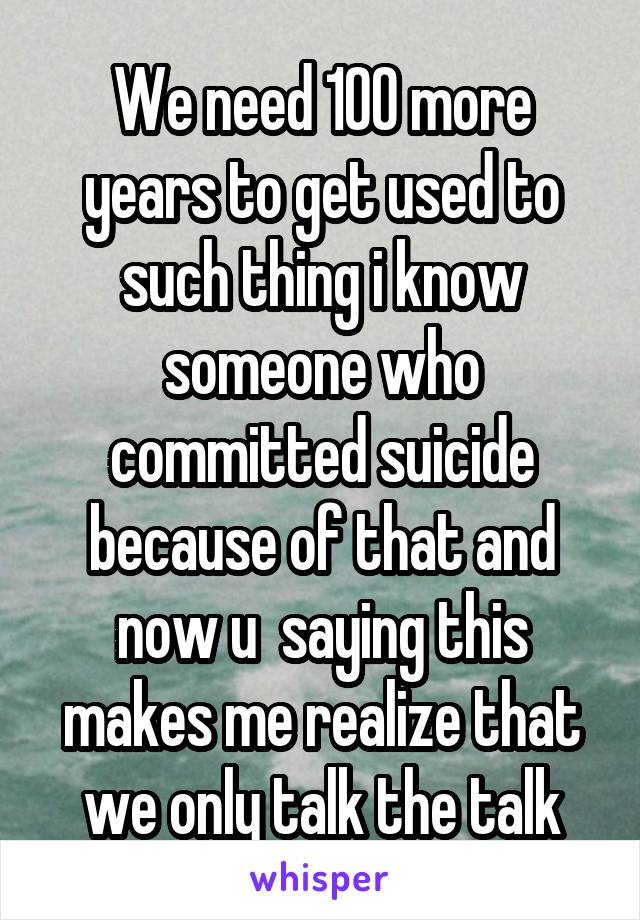 We need 100 more years to get used to such thing i know someone who committed suicide because of that and now u  saying this makes me realize that we only talk the talk