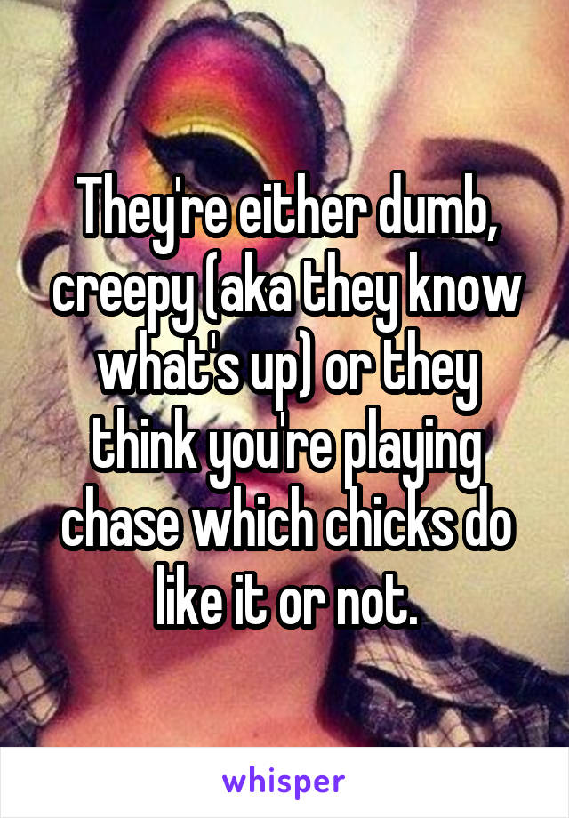 They're either dumb, creepy (aka they know what's up) or they think you're playing chase which chicks do like it or not.