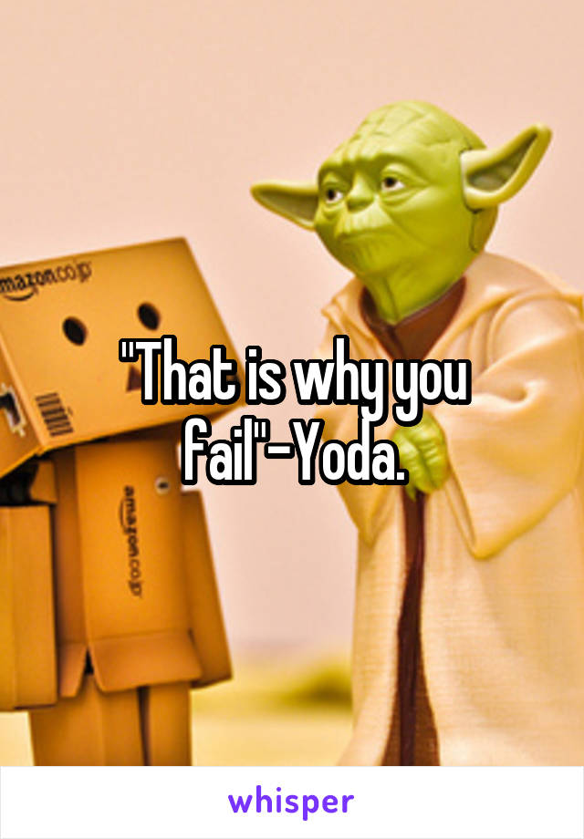 "That is why you fail"-Yoda.