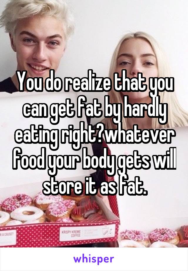 You do realize that you can get fat by hardly eating right?whatever food your body gets will store it as fat.