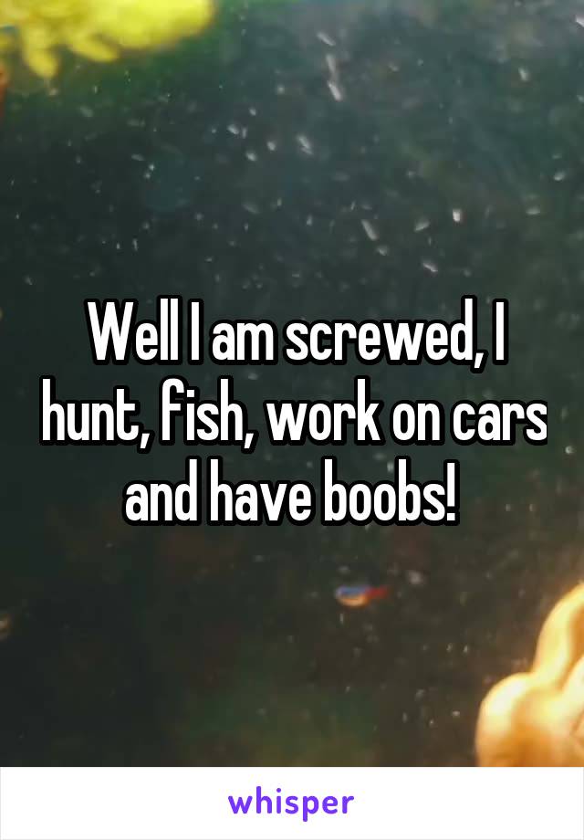 Well I am screwed, I hunt, fish, work on cars and have boobs! 