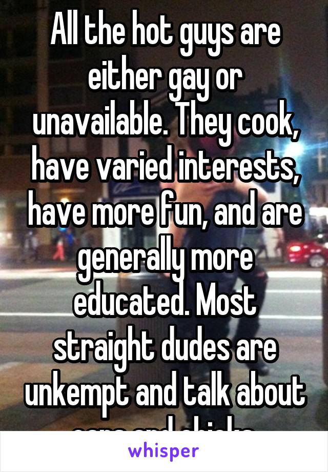 All the hot guys are either gay or unavailable. They cook, have varied interests, have more fun, and are generally more educated. Most straight dudes are unkempt and talk about cars and chicks.