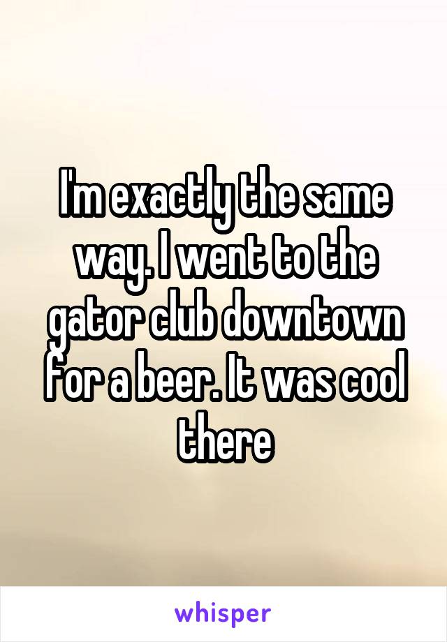 I'm exactly the same way. I went to the gator club downtown for a beer. It was cool there