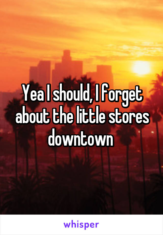 Yea I should, I forget about the little stores downtown 