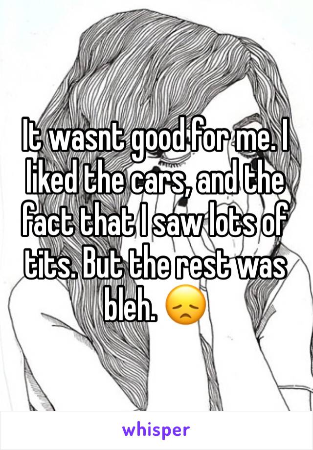 It wasnt good for me. I liked the cars, and the fact that I saw lots of tits. But the rest was bleh. 😞