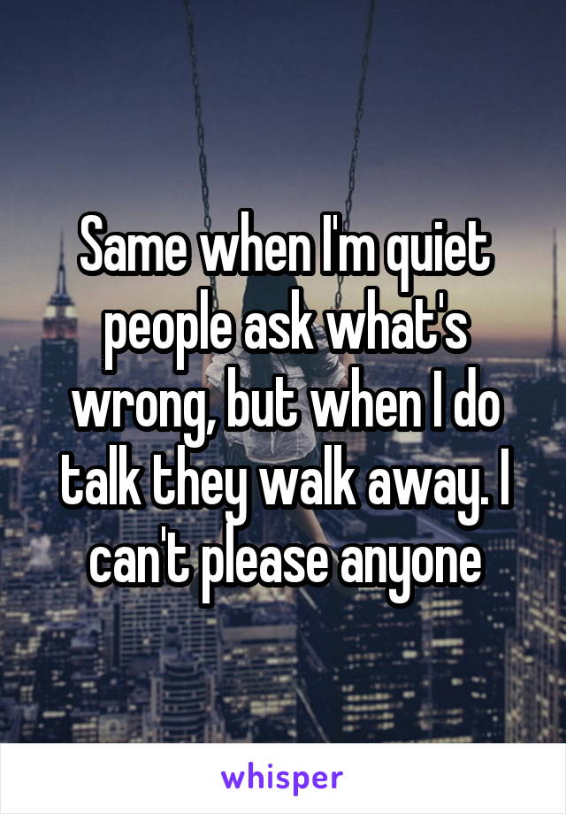 Same when I'm quiet people ask what's wrong, but when I do talk they walk away. I can't please anyone