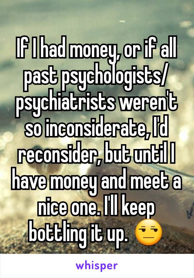 If I had money, or if all past psychologists/psychiatrists weren't so inconsiderate, I'd reconsider, but until I have money and meet a nice one. I'll keep bottling it up. 😒