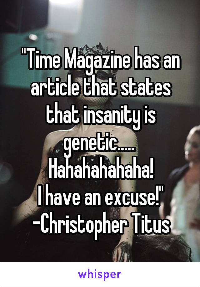 "Time Magazine has an article that states that insanity is genetic..... 
Hahahahahaha!
I have an excuse!"
-Christopher Titus