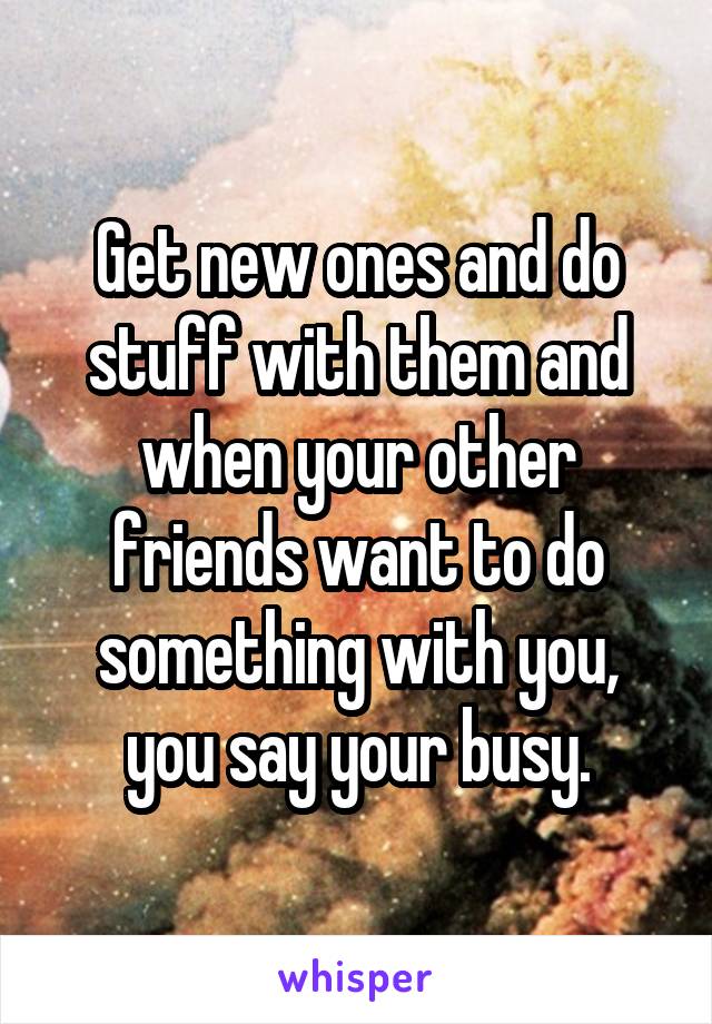 Get new ones and do stuff with them and when your other friends want to do something with you, you say your busy.