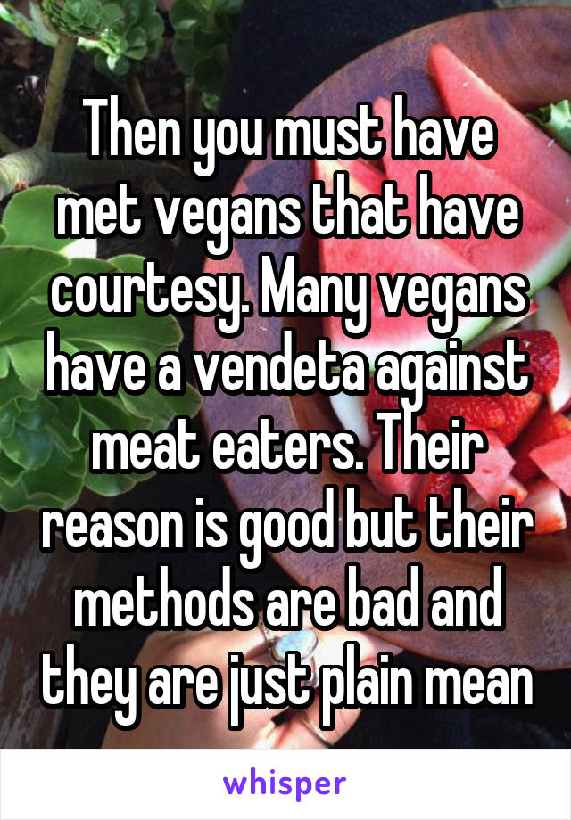 Then you must have met vegans that have courtesy. Many vegans have a vendeta against meat eaters. Their reason is good but their methods are bad and they are just plain mean