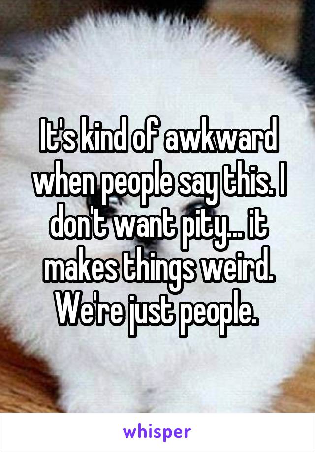 It's kind of awkward when people say this. I don't want pity... it makes things weird. We're just people. 