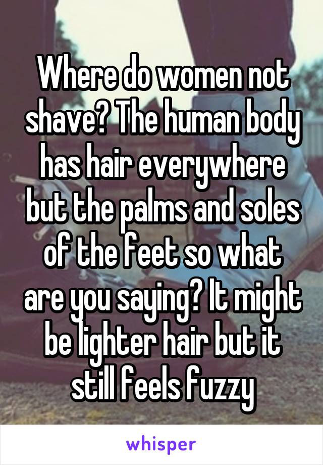 Where do women not shave? The human body has hair everywhere but the palms and soles of the feet so what are you saying? It might be lighter hair but it still feels fuzzy