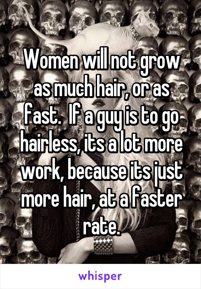 Women will not grow as much hair, or as fast.  If a guy is to go hairless, its a lot more work, because its just more hair, at a faster rate.