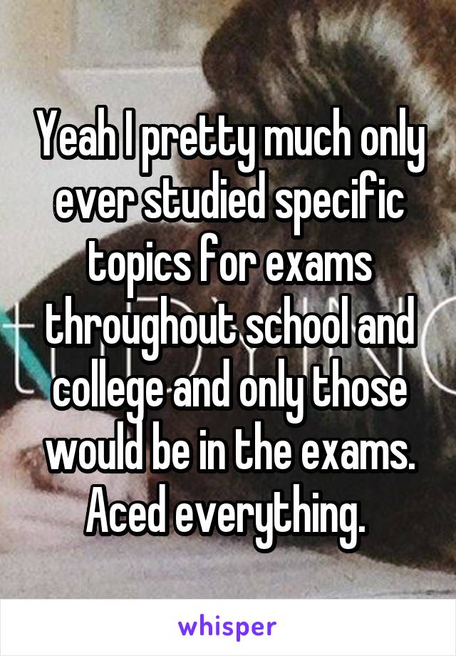 Yeah I pretty much only ever studied specific topics for exams throughout school and college and only those would be in the exams. Aced everything. 