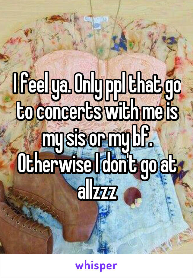 I feel ya. Only ppl that go to concerts with me is my sis or my bf. Otherwise I don't go at allzzz