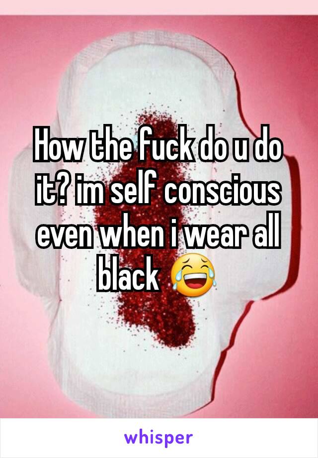 How the fuck do u do it? im self conscious even when i wear all black 😂