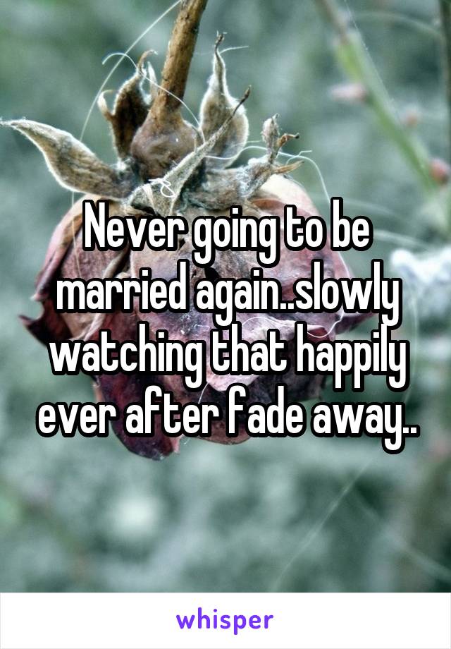 Never going to be married again..slowly watching that happily ever after fade away..