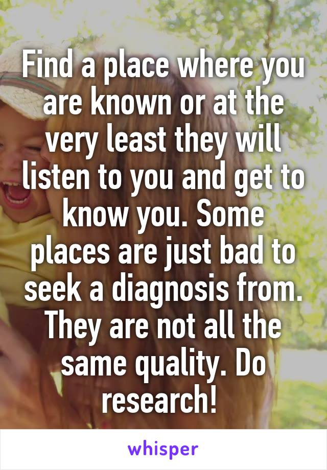 Find a place where you are known or at the very least they will listen to you and get to know you. Some places are just bad to seek a diagnosis from. They are not all the same quality. Do research! 