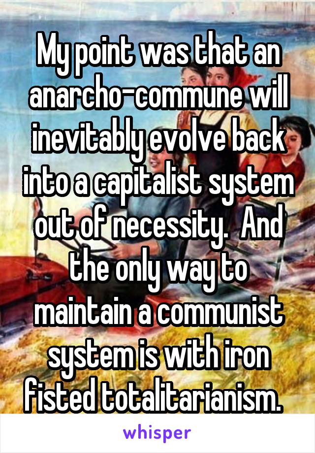 My point was that an anarcho-commune will inevitably evolve back into a capitalist system out of necessity.  And the only way to maintain a communist system is with iron fisted totalitarianism.  