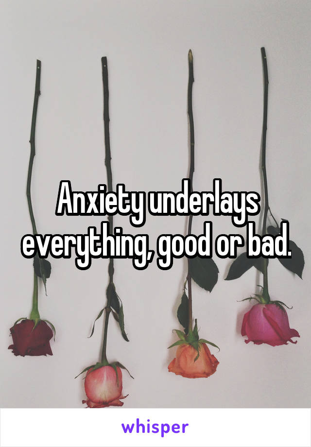 Anxiety underlays everything, good or bad.